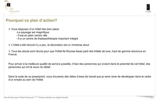 Pourquoi ce plan d’action? Vous disposez d’un hôtel très bien placé Le paysage est magnifique Il est en plein centre ville Il a un centre de thalassothérapie important intégré L’hôtel a été rénové il y a peu, la décoration est un immense atout Tous les atouts sont réunis pour que l’hôtel Ile Rousse fasse parti des hôtels de luxe, haut de gamme reconnus en France.  Pour arriver à la meilleure qualité de service possible, il faut des personnes qui croient dans le potentiel de cet hôtel, des personnes qui ont le souci du détail. Dans la suite de ce powerpoint, vous trouverez des idées d’axes de travail que je serai ravie de développer dans le cadre d’un emploi au sein de l’hôtel;  