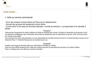 Côté hôtel… Aide au service commercial - Suivi des dossiers lorsque Diane de Pissy est en déplacement. Accueil des groupes les weekends et jours fériés. Construction d’une base de données spéciale « comité de direction » correspondant à la clientèle 5 étoiles.  Pourquoi?   Cela permet d’augmenter le chiffre d’affaire de l’hôtel en période plus creuse: d’octobre à décembre et de janvier à avril.  Les décisions stratégiques des entreprises sont prises en septembre puis en décembre ou janvier; enfin, ils font le point sur l’année avant juillet.  Ces moments sont donc des périodes au cours desquelles les comités doivent se réunir, ils aiment les lieux luxueux et en retrait de Paris => l’hôtel Ile Rousse est une solution pour eux.  Comment?  Création de la base de donnée grâce aux information recueillis sur viadéo.  Faire le tri de la BDD existante pour cibler les contacts pouvant se permettre les services d’un hôtel 5 étoiles.  Faire un mailing avec une offre pour se faire connaître. 