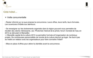 Côté hôtel… Veille concurrentielle Rester informé sur ce que propose la concurrence. Leurs offres, leurs tarifs, leurs formules. Les ouvertures d’hôtels aux alentours. Se renseigner sur les événements organisés dans la région pouvant nous permettre de récolter des clients intéressants. (ex: Photomed: festival de la photo; forum mondial de l’eau en 2012 se déroulant à Marseille) Marseille capital de la culture 2013 va permettre l’arrivée et l’organisation de nombreux projets. De nombreuses personnalités de monde de la culture devront se loger. Ne faut-il pas se mettre en relation avec les organisateurs pour faire connaître l’hôtel? - Mise en place d’offres pour attirer la clientèle avant la concurrence.  