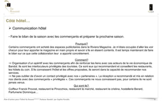 Côté hôtel… Communication hôtel Faire le bilan de la saison avec les commerçants et préparer la prochaine saison.  Pourquoi? Certains commerçants ont acheté des espaces publicitaires dans le Riviera Magazine. Je m’étais occupée d’aller les voir chacun pour leur apporter le magazine en main propre et savoir s’ils en étaient contents. Il est temps maintenant de faire le bilan sur ce que cette collaboration leur  a apporté concrètement.  Comment? Organisation d’un apéritif avec les commerçants afin de renforcer les liens avec ces acteurs de la vie économique de Bandol. Ils sont les interlocuteurs privilégiés des touristes. Ce sont eux qui recommandent et conseillent les restaurants, les hôtels du coin. S’ils connaissent l’hôtel et les offres proposées, ils seront dans la capacité de recommander nos services.  Ne pas oublier de d’avoir un contact privilégié avec nos « partenaires ». La réception a recommandé et mis en relation nos clients avec des commerçants « privilégiés ». Ces commerçants ne nous connaissent pas, pour certains ils ne sont jamais venus. Qui sont ils?  Coiffeur Franck Provost, restaurant le Pinocchios, restaurant le marché, restaurant le cristina, hostellerie Berard, Parfumerie Dominique… 