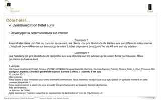 Côté hôtel… Communication hôtel suite Développer la communication sur internet Pourquoi ?  Avant d’aller dans un hôtel ou dans un restaurant, les clients ont pris l’habitude de lire les avis sur différents sites internet. L’hôtel est déjà référencé sur beaucoup de sites. L’hôtel disposent de aujourd’hui de 40 avis sur trip advisor.  Comment ? Les hôteliers ont pris l’habitude de répondre aux avis donnés sur trip advisor qu’ils soient bons ou mauvais. Nous pourrions en faire autant.  Exemple:  http://www.tripadvisor.fr/Hotel_Review-g187221-d219368-Reviews-Majestic_Barriere_Cannes-Cannes_French_Riviera_Cote_d_Azur_Provence.html Voyageur_expedia, Directeur général de Majestic Barriere Cannes, a répondu à cet avis 20 octobre 2011 Chère cliente, Nous tenons à vous remercier pour votre charmant commentaire. Nous sommes heureux que vous ayez passé un agréable moment en cette occasion si spéciale ! Nous espérons avoir le plaisir de vous accueillir très prochainement au Majestic Barrière de Cannes, Très sincèrement, La direction de l’hôtel Cette réponse est l'opinion subjective du représentant de la direction et non de TripAdvisor LLC 