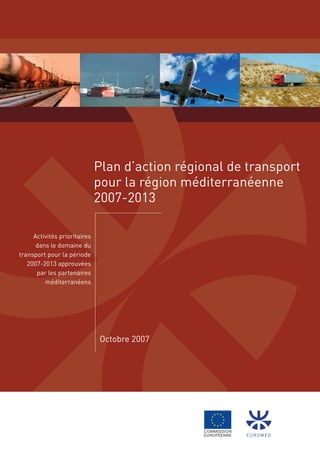 Plan d’action régional de transport
                              pour la région méditerranéenne
                              2007-2013

     Activités prioritaires
      dans le domaine du
transport pour la période
   2007-2013 approuvées
      par les partenaires
         méditerranéens




                              Octobre 2007




                                                       EurOmEd
 