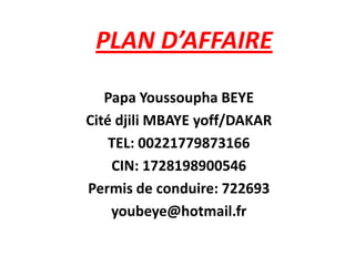 PLAN D’AFFAIRE

   Papa Youssoupha BEYE
Cité djili MBAYE yoff/DAKAR
    TEL: 00221779873166
    CIN: 1728198900546
Permis de conduire: 722693
    youbeye@hotmail.fr
 