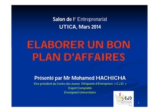 Salon de l’ Entreprenariat
UTICA, Mars 2014

ELABORER UN BON
PLAN D'AFFAIRES
Présenté par Mr Mohamed HACHICHA
Vice président du Centre des Jeunes Dirigeants d’Entreprises « C.J.D. »
Expert Comptable
Enseignant Universitaire

1

 