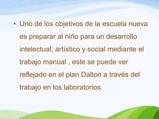 • Uno de los objetivos de la escuela nueva
es preparar al niño para un desarrollo
intelectual, artístico y social mediante el
trabajo manual , este se puede ver
reflejado en el plan Dalton a través del
trabajo en los laboratorios.
 