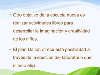 • Otro objetivo de la escuela nueva es
realizar actividades libres para
desarrollar la imaginación y creatividad
de los niños.
• El plan Dalton ofrece esta posibilidad a
través de la elección del laboratorio que
el niño elija.
 
