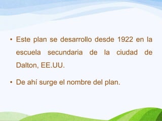 • Este plan se desarrollo desde 1922 en la
escuela secundaria de la ciudad de
Dalton, EE.UU.
• De ahí surge el nombre del plan.
 