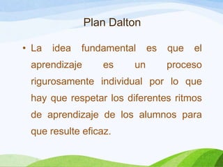 Plan Dalton
• La idea fundamental es que el
aprendizaje es un proceso
rigurosamente individual por lo que
hay que respetar los diferentes ritmos
de aprendizaje de los alumnos para
que resulte eficaz.
 