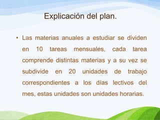 Explicación del plan.
• Las materias anuales a estudiar se dividen
en 10 tareas mensuales, cada tarea
comprende distintas materias y a su vez se
subdivide en 20 unidades de trabajo
correspondientes a los días lectivos del
mes, estas unidades son unidades horarias.
 