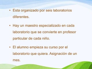 • Esta organizado por seis laboratorios
diferentes.
• Hay un maestro especializado en cada
laboratorio que se convierte en profesor
particular de cada niño.
• El alumno empieza su curso por el
laboratorio que quiera. Asignación de un
mes.
 