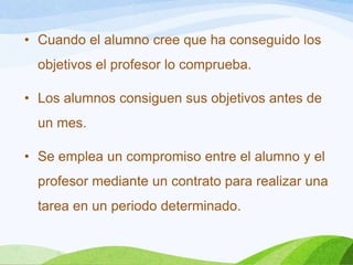 • Cuando el alumno cree que ha conseguido los
objetivos el profesor lo comprueba.
• Los alumnos consiguen sus objetivos antes de
un mes.
• Se emplea un compromiso entre el alumno y el
profesor mediante un contrato para realizar una
tarea en un periodo determinado.
 