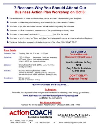 7 Reasons Why You Should Attend Our
               Business Action Plan Workshop on Oct 6:
   1.   You want to earn 10 times more than those people who don’t create written goals and plans.

   2.   You want to make sure your marketing is an investment and not a waste of money.

   3.   You want to get your team more involved and excited about growing the business.

   4.   You want to follow through and execute more of the great ideas you already have.

   5.   You want to have more free time to do ____________ (you fill in the blank.)

   6.   You want to stop focusing on “doom and gloom” and network with people who are growing their business.

   7.   You know that unless you pay for it & plan to get out of the office, YOU WON’T DO IT!



Event Details
                                                                                            As a Guest Of
Date and Time:      Tuesday, Oct. 6th, 7:30 am - 12:30 pm
                                                                                           Central Macomb
Schedule:           7:30 - 8:00 am   Registration, Cont B’fast, Networking              Community Credit Union
                    8:00 am - 10 am Time Mastery Workshop
                    10 am - 12:30 pm Create Action Plan
                                                                                        Your Investment Is Only
Location:           Cherry Creek Golf Club (24 Mile, east of Van Dyke)
                    Shelby Township
                                                                                                     $39
                                                                                         Only 5 Spots Available
Includes:           Business Planning Materials Tool Kit                                      At this price
                    Access to Business Coaches (including before and
                    after the workshop to answer questions & review your plan)
                                                                                            DON’T DELAY-
Investment:         $69 per person
                    (Payable by MasterCard or Visa)
                                                                                            Register Today!

                                         Business Owners and Executives….

                                                           To Register
            Please let your sponsor know that you are interested in attending, then simply go online to:
                          www.actioncoach.com/dawndrozd/promo/specialguest
                                                   And follow the instructions

                                                      For More Information
                        Contact the Metro-Detroit ActionCOACH Offices at (586) 323 –1003




                                                                                 DEDICATED .
                                                                                   TO YOUR SUCCESS.

        11111 Hall Rd., Suite 414, Utica
        Office: 586-323-1003        ◘        Fax : 866-543-0537          ◘       Email: dawndrozd@actioncoach.com
 
