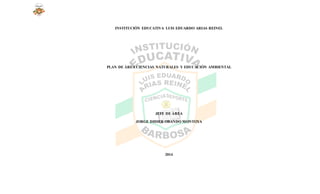 INSTITUCIÓN EDUCATIVA LUIS EDUARDO ARIAS REINEL
PLAN DE ÁREA CIENCIAS NATURALES Y EDUCACIÓN AMBIENTAL
JEFE DE ÁREA
JORGE DIDIER OBANDO MONTOYA
2014
 