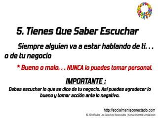 5. Tienes Que Saber Escuchar
    Siempre alguien va a estar hablando de ti…
o de tu negocio
    * Bueno o malo… NUNCA lo puedes tomar personal.
                            IMPORTANTE :
 Debes escuchar lo que se dice de tu negocio. Así puedes agradecer lo
              bueno y tomar acción ante lo negativo.
 