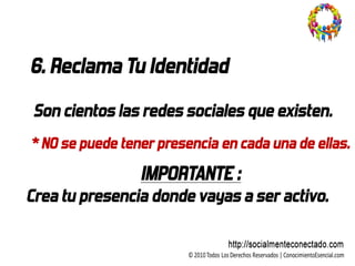 6. Reclama Tu Identidad

 Son cientos las redes sociales que existen.
* NO se puede tener presencia en cada una de ellas.
                 IMPORTANTE :
Crea tu presencia donde vayas a ser activo.
 