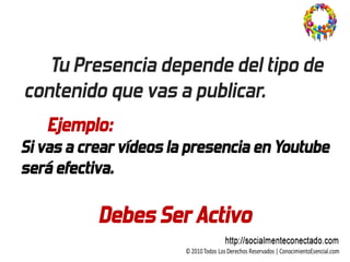 Tu Presencia depende del tipo de
contenido que vas a publicar.
   Ejemplo:
Si vas a crear vídeos la presencia en Youtube
será efectiva.

           Debes Ser Activo
 