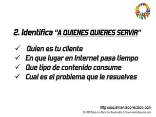 2. Identifica “A QUIENES QUIERES SERVIR”
   Quien es tu cliente
   En que lugar en Internet pasa tiempo
   Que tipo de contenido consume
   Cual es el problema que le resuelves
 