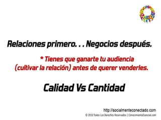 Relaciones primero… Negocios después.
           * Tienes que ganarte tu audiencia
 (cultivar la relación) antes de querer venderles.

           Calidad Vs Cantidad
 
