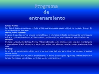 Lunes y Viernes
Son días de descanso, descansar es factor crítico para la adecuada recuperación de tus músculos después de
los entrenamientos y carreras.
Martes, Jueves y Sábados
Después de calentar, corre a un paso confortable por el kilometraje indicado, camina cuando termines para
enfriarte y realiza estiramientos, el calentamiento y enfriamiento son muy importantes para evitar lesiones.
Miércoles
Dedícalo a una actividad de Cross-Training (CT) como bicicleta, nadar, elíptica, pesas o yoga a un nivel de ligero
a moderado por 30 a 40 minutos, si te sientes muy lento o muy adolorido escucha a tu cuerpo y tomate el día
libre.
Domingo
Es un día de recuperación activa, corre a un paso muy fácil sólo para aflojar los músculos o puedes
caminar/correr.
Puedes cambiar los días del plan de entrenamiento, es decir si estas ocupado algún día y prefieres entrenar el
Lunes o Viernes esta bien, trata de ser flexible con tus entrenamientos.
 