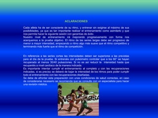 ACLARACIONES

Cada atleta ha de ser consciente de su ritmo, y entrenar sin exigirse al máximo de sus
posibilidades, ya que es tan importante realizar el entrenamiento como asimilarlo y que
nos permita hacer la siguiente sesión con garantías de éxito.
Nuestro nivel de entrenamiento irá mejorando progresivamente con forme nos
acerquemos a la prueba objetivo. El ritmo de las series largas debe ser progresivo de
menor a mayor intensidad, empezando a ritmo algo más suave que el ritmo competitivo y
terminando más fuerte que el ritmo de competición.


En referencia a las series cortas las intensidades deben ser superiores a las previstas
para el día de la prueba. Si entrenáis con pulsómetro controlar que a los 60’’ se hayan
recuperado al menos 30/40 pulsaciones. Si no es así reducir la intensidad hasta que
recuperéis a nivel cardíaco de la manera indicada.
Es importante intentar cumplir el entrenamiento al completo y con las recuperaciones
indicadas, si es preciso se deberá de bajar la intensidad de los ritmos para poder cumplir
todo el entrenamiento con las recuperaciones diseñadas.
Se debe de afrontar esta preparación con unas condiciones de salud correctas, en caso
de considerarse necesario se recomienda que se consulte con un especialista para hacer
una revisión médica.
 