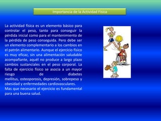 Importancia de la Actividad Física


La actividad física es un elemento básico para
controlar el peso, tanto para conseguir la
pérdida inicial como para el mantenimiento de
la pérdida de peso conseguida. Pero debe ser
un elemento complementario a los cambios en
el patrón alimentario. Aunque el ejercicio físico
es muy eficaz, sin una alimentación saludable
acompañante, aquél no produce a largo plazo
cambios sustanciales en el peso corporal. La
falta de ejercicio físico se asocia a un mayor
riesgo                 de              diabetes
mellitus, osteoporosis, depresión, sobrepeso y
obesidad y enfermedades cardiovasculares.
Mas que necesario el ejercicio es fundamental
para una buena salud.
 