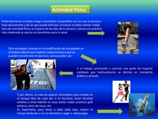 Actividad Física

Preferiblemente se deben elegir actividades compatibles con los que la persona
hace diariamente y de las que pueda disfrutar. al menos se debe realizar media
hora de actividad física, la mayoría de los días de la semana, incluso una práctica
más moderada se asocia con beneficios para la salud.




     Otra estrategia consiste en la modificación de actividades en
     el ámbito laboral que implican sedentarismo y que se
     pueden transformar en ejercicio, como pueden ser:



                                                              Ir al trabajo caminando o caminar una parte del trayecto
                                                              cotidiano que habitualmente se efectúa en transporte
                                                              público o privado.




            Y, por último, se trata de adquirir actividades para realizar en
            el tiempo libre de cada día: ir en bicicleta, hacer bicicleta
            estática o cinta rodante en casa, bailar, nadar, practicar golf,
            petanca, tenis de mesa, etc.
            Es importante, para llevar a cabo todo esto, reducir el
            tiempo dedicado a ver la televisión o jugar a videojuegos
 