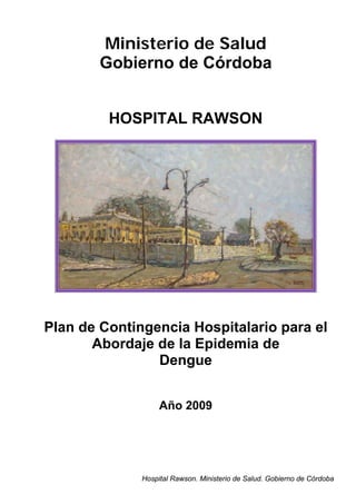 Ministerio de Salud
        Gobierno de Córdoba


         HOSPITAL RAWSON




Plan de Contingencia Hospitalario para el
       Abordaje de la Epidemia de
                Dengue


                   Año 2009




              Hospital Rawson. Ministerio de Salud. Gobierno de Córdoba
 