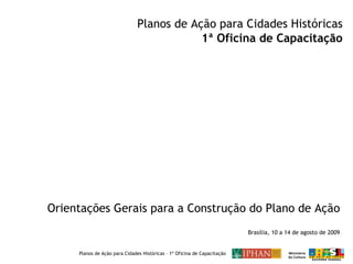 Orientações Gerais para a Construção do Plano de Ação Planos de Ação para Cidades Históricas 1ª Oficina de Capacitação Brasília, 10 a 14 de agosto de 2009 