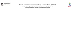 Etapa de Formación y Acompañamiento Región Amazonía- Andina 2010-2011
    Plan de Acción para la Articulación de TIC en la Gestión Escolar
          Universidad Pedagógica Nacional – Computadores para Educar
 
