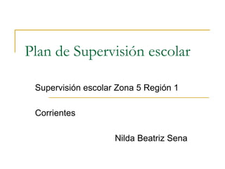 Plan de Supervisión escolar
Supervisión escolar Zona 5 Región 1
Corrientes

Nilda Beatriz Sena

 