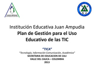 Institución Educativa Juan Ampudia
Plan de Gestión para el Uso
Educativo de las TIC
“TICA”
“Tecnología, Información Comunicación, Académica”
SECRETARIA DE EDUCACION DE CALI
VALLE DEL CAUCA – COLOMBIA
2013

 