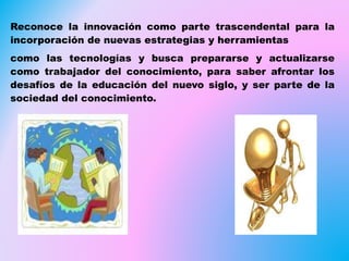 Reconoce la innovación como parte trascendental para la
incorporación de nuevas estrategias y herramientas
como las tecnologías y busca prepararse y actualizarse
como trabajador del conocimiento, para saber afrontar los
desafíos de la educación del nuevo siglo, y ser parte de la
sociedad del conocimiento.
 