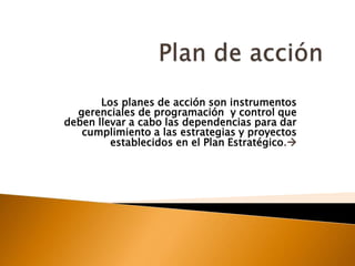 Plan de acción Los planes de acción son instrumentos gerenciales de programación  y control que deben llevar a cabo las dependencias para dar cumplimiento a las estrategias y proyectos establecidos en el Plan Estratégico. 