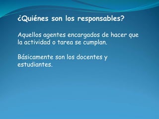 ¿Quiénes son los responsables? 
Aquellos agentes encargados de hacer que 
la actividad o tarea se cumplan. 
Básicamente so...