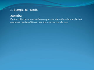 3.. Ejemplo de acción 
ACCIÓN: 
Desarrollo de una enseñanza que vincule estrechamente los 
modelos matemáticos con sus con...
