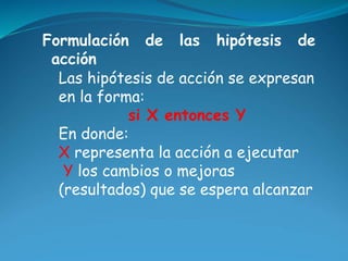 Formulación de las hipótesis de 
acción 
Las hipótesis de acción se expresan 
en la forma: 
si X entonces Y 
En donde: 
X ...
