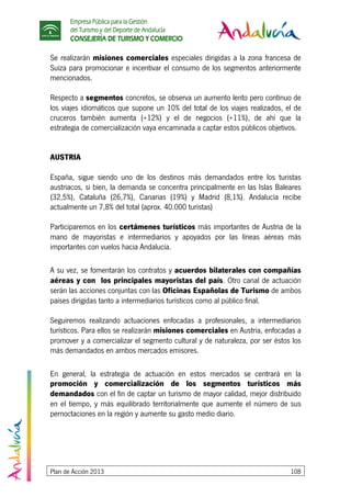 Empresa Pública para la Gestión
del Turismo y del Deporte de Andalucía
CONSEJERÍA DE TURISMO Y COMERCIO
Plan de Acción 2013 108
Se realizarán misiones comerciales especiales dirigidas a la zona francesa de
Suiza para promocionar e incentivar el consumo de los segmentos anteriormente
mencionados.
Respecto a segmentos concretos, se observa un aumento lento pero continuo de
los viajes idiomáticos que supone un 10% del total de los viajes realizados, el de
cruceros también aumenta (+12%) y el de negocios (+11%), de ahí que la
estrategia de comercialización vaya encaminada a captar estos públicos objetivos.
AUSTRIA
España, sigue siendo uno de los destinos más demandados entre los turistas
austriacos, si bien, la demanda se concentra principalmente en las Islas Baleares
(32,5%), Cataluña (26,7%), Canarias (19%) y Madrid (8,1%). Andalucía recibe
actualmente un 7,8% del total (aprox. 40.000 turistas)
Participaremos en los certámenes turísticos más importantes de Austria de la
mano de mayoristas e intermediarios y apoyados por las líneas aéreas más
importantes con vuelos hacia Andalucía.
A su vez, se fomentarán los contratos y acuerdos bilaterales con compañías
aéreas y con los principales mayoristas del país. Otro canal de actuación
serán las acciones conjuntas con las Oficinas Españolas de Turismo de ambos
países dirigidas tanto a intermediarios turísticos como al público final.
Seguiremos realizando actuaciones enfocadas a profesionales, a intermediarios
turísticos. Para ellos se realizarán misiones comerciales en Austria, enfocadas a
promover y a comercializar el segmento cultural y de naturaleza, por ser éstos los
más demandados en ambos mercados emisores.
En general, la estrategia de actuación en estos mercados se centrará en la
promoción y comercialización de los segmentos turísticos más
demandados con el fin de captar un turismo de mayor calidad, mejor distribuido
en el tiempo, y más equilibrado territorialmente que aumente el número de sus
pernoctaciones en la región y aumente su gasto medio diario.
 