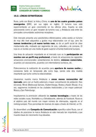 Empresa Pública para la Gestión
del Turismo y del Deporte de Andalucía
CONSEJERÍA DE TURISMO Y COMERCIO
Plan de Acción 2013 117
10.2.- LÍNEAS ESTRATÉGICAS
Rusia, junto con Brasil, la India y China, es uno de los cuatro grandes países
emergentes (BRIC, por sus siglas en inglés). El turismo ruso está
experimentando un gran crecimiento en los últimos años. España se está
posicionando como un gran receptor de turismo ruso, y Andalucía está entre las
principales comunidades autónomas receptoras.
Este mercado presenta una característica diferenciadora: antes existía un turismo
de muy alto nivel adquisitivo y gustos muy relacionados con el lujo, pero las
nuevas tendencias y el nuevo turista ruso, es de un perfil social de clase
media-media alta, motivado por segmentos de ocio, culturales y de compras. El
ruso es un turista con una media de gasto superior al turista tradicional europeo.
Una línea de actuación importante en el mercado ruso es la participación en
eventos con un perfil muy profesional, a través de actuaciones las siguientes
actuaciones promocionales: presentaciones de destino, misiones comerciales,
acuerdos con asociaciones, acuerdos con intermediarios turísticos, etc.
Potenciaremos la realización de acuerdos para apertura de nuevos vuelos y
conexiones tanto en temporada alta como baja, siendo esta otra medida
importante que luche contra la estacionalidad.
Llevaremos nuestra marca Andalucía a zonas menos reconocidas del
mercado, pero con un fuerte potencial y mayor concentración de población: Kiev
(Ucrania), Minsk (Bielorusia) Samara, Ekaterimburgo, Rostov y Kazán (Rusia). A su
vez, seguiremos incidiendo en las ciudades tradicionales y con mayor potencial:
Moscú y San Petersburgo.
Impulsaremos la promoción utilizando las nuevas tecnologías a través de las
redes sociales rusas; Vkontakte.ru y Odnoklassniki, además de Facebook. Rusia es
el séptimo país del mundo con mayor número de internautas, segundo en el
ranking europeo. Poco porcentaje de reservas de viajes a través de Internet, un 5%.
Se desarrollará una Campaña de Comunicación específica sobre Rusia, con el
objetivo de posicionar la marca Andalucía en este mercado tan importante y que
muestra tasas de crecimiento muy elevadas.
 