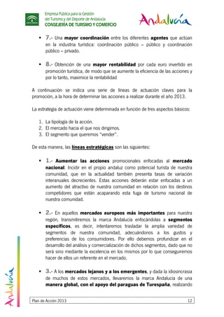 Empresa Pública para la Gestión
del Turismo y del Deporte de Andalucía
CONSEJERÍA DE TURISMO Y COMERCIO
Plan de Acción 2013 12
7.- Una mayor coordinación entre los diferentes agentes que actúan
en la industria turística: coordinación público – público y coordinación
público – privado.
8.- Obtención de una mayor rentabilidad por cada euro invertido en
promoción turística, de modo que se aumente la eficiencia de las acciones y
por lo tanto, maximice la rentabilidad
A continuación se indica una serie de líneas de actuación claves para la
promoción, a la hora de determinar las acciones a realizar durante el año 2013.
La estrategia de actuación viene determinada en función de tres aspectos básicos:
1. La tipología de la acción.
2. El mercado hacia el que nos dirigimos.
3. El segmento que queremos “vender”.
De esta manera, las líneas estratégicas son las siguientes:
1.- Aumentar las acciones promocionales enfocadas al mercado
nacional. Incidir en el propio andaluz como potencial turista de nuestra
comunidad, que en la actualidad también presenta tasas de variación
interanuales decrecientes. Estas acciones deberán estar enfocadas a un
aumento del atractivo de nuestra comunidad en relación con los destinos
competidores que están acaparando esta fuga de turismo nacional de
nuestra comunidad.
2.- En aquellos mercados europeos más importantes para nuestra
región, transmitiremos la marca Andalucía enfocándolas a segmentos
específicos, es decir, intentaremos trasladar la amplia variedad de
segmentos de nuestra comunidad, adecuándonos a los gustos y
preferencias de los consumidores. Por ello debemos profundizar en el
desarrollo del análisis y comercialización de dichos segmentos, dado que no
será sino mediante la excelencia en los mismos por lo que conseguiremos
hacer de ellos un referente en el mercado.
3.- A los mercados lejanos y a los emergentes, y dada la idiosincrasia
de muchos de estos mercados, llevaremos la marca Andalucía de una
manera global, con el apoyo del paraguas de Turespaña, realizando
 