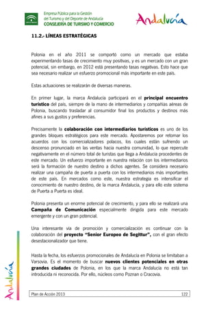 Empresa Pública para la Gestión
del Turismo y del Deporte de Andalucía
CONSEJERÍA DE TURISMO Y COMERCIO
Plan de Acción 2013 122
11.2.- LÍNEAS ESTRATÉGICAS
Polonia en el año 2011 se comportó como un mercado que estaba
experimentando tasas de crecimiento muy positivas, y es un mercado con un gran
potencial, sin embargo, en 2012 está presentando tasas negativas. Esto hace que
sea necesario realizar un esfuerzo promocional más importante en este país.
Estas actuaciones se realizarán de diversas maneras.
En primer lugar, la marca Andalucía participará en el principal encuentro
turístico del país, siempre de la mano de intermediarios y compañías aéreas de
Polonia, buscando trasladar al consumidor final los productos y destinos más
afines a sus gustos y preferencias.
Precisamente la colaboración con intermediarios turísticos es uno de los
grandes bloques estratégicos para este mercado. Apostaremos por retomar los
acuerdos con los comercializadores polacos, los cuales están sufriendo un
descenso pronunciado en las ventas hacia nuestra comunidad, lo que repercute
negativamente en el número total de turistas que llega a Andalucía procedentes de
este mercado. Un esfuerzo importante en nuestra relación con los intermediarios
será la formación de nuestro destino a dichos agentes. Se considera necesario
realizar una campaña de puerta a puerta con los intermediarios más importantes
de este país. En mercados como este, nuestra estrategia es intensificar el
conocimiento de nuestro destino, de la marca Andalucía, y para ello este sistema
de Puerta a Puerta es ideal.
Polonia presenta un enorme potencial de crecimiento, y para ello se realizará una
Campaña de Comunicación especialmente dirigida para este mercado
emergente y con un gran potencial.
Una interesante vía de promoción y comercialización es continuar con la
colaboración del proyecto “Senior Europeo de Segittur”, con el gran efecto
desestacionalizador que tiene.
Hasta la fecha, los esfuerzos promocionales de Andalucía en Polonia se limitaban a
Varsovia. Es el momento de buscar nuevos clientes potenciales en otras
grandes ciudades de Polonia, en los que la marca Andalucía no está tan
introducida ni reconocida. Por ello, núcleos como Poznan o Cracovia.
 