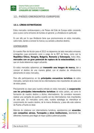 Empresa Pública para la Gestión
del Turismo y del Deporte de Andalucía
CONSEJERÍA DE TURISMO Y COMERCIO
Plan de Acción 2013 125
12.- PAÍSES EMERGENTES EUROPEOS
12.1.- LÍNEAS ESTRATÉGICAS
Estos mercados centroeuropeos y de Países del Este de Europa están creciendo
poco a poco como emisores de turistas en general, y a Andalucía en particular.
Es por ello por lo que Andalucía tiene que promocionarse en estos mercados,
sobre todo, dando a conocer la marca y su variado y atractivo destino.
CENTROEUROPA
En nuestro Plan de Acción para el 2013 no dejaremos de lado mercados emisores
emergentes cuya promoción corre a cargo de la OET de Viena, como son la
República Checa, Hungría, Bulgaria, Rumania y Eslovaquia, todos ellos,
mercados con un gran potencial de ruptura de la estacionalidad, en los
que sin duda deberemos seguir actuando.
En estos mercados optaremos por transmitir una imagen de marca, dar a
conocer el destino de una manera global, con el objetivo de introducirnos
plenamente en estos mercados.
Para ello participaremos en los principales encuentros turísticos de estos
mercados, siempre de la mano de los intermediarios más importantes de cada uno
de estos países.
Precisamente es clave para nuestra entrada en estos mercados, la cooperación
con los principales intermediarios turísticos de estos países, así como la
formación de nuestro destino a dichos intermediarios. Se considera necesario
realizar una campaña de puerta a puerta con los intermediarios más importantes
de este país. En mercados como este, nuestra estrategia es intensificar el
conocimiento de nuestro destino, de la marca Andalucía, y para ello este sistema
de Puerta a Puerta es ideal.
Además de colaborar con intermediarios turísticos, apostaremos por acuerdos
con compañías aéreas, Turespaña y otras instituciones, abordando las
diferentes maneras para llegar al mayor público potencial posible.
 