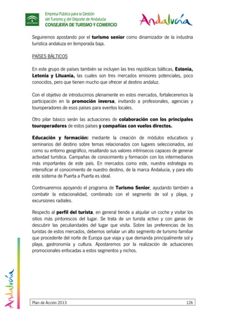 Empresa Pública para la Gestión
del Turismo y del Deporte de Andalucía
CONSEJERÍA DE TURISMO Y COMERCIO
Plan de Acción 2013 126
Seguiremos apostando por el turismo senior como dinamizador de la industria
turística andaluza en temporada baja.
PAÍSES BÁLTICOS
En este grupo de países también se incluyen las tres repúblicas bálticas, Estonia,
Letonia y Lituania, las cuales son tres mercados emisores potenciales, poco
conocidos, pero que tienen mucho que ofrecer al destino andaluz.
Con el objetivo de introducirnos plenamente en estos mercados, fortaleceremos la
participación en la promoción inversa, invitando a profesionales, agencias y
touroperadores de esos países para eventos locales.
Otro pilar básico serán las actuaciones de colaboración con los principales
touroperadores de estos países y compañías con vuelos directos.
Educación y formación: mediante la creación de módulos educativos y
seminarios del destino sobre temas relacionados con lugares seleccionados, así
como su entorno geográfico, resaltando sus valores intrínsecos capaces de generar
actividad turística. Campañas de conocimiento y formación con los intermediarios
más importantes de este país. En mercados como este, nuestra estrategia es
intensificar el conocimiento de nuestro destino, de la marca Andalucía, y para ello
este sistema de Puerta a Puerta es ideal.
Continuaremos apoyando el programa de Turismo Senior, ayudando también a
combatir la estacionalidad, combinado con el segmento de sol y playa, y
excursiones radiales.
Respecto al perfil del turista, en general tiende a alquilar un coche y visitar los
sitios más pintorescos del lugar. Se trata de un turista activo y con ganas de
descubrir las peculiaridades del lugar que visita. Sobre las preferencias de los
turistas de estos mercados, debemos señalar un alto segmento de turismo familiar
que procedente del norte de Europa que viaja y que demanda principalmente sol y
playa, gastronomía y cultura. Apostaremos por la realización de actuaciones
promocionales enfocadas a estos segmentos y nichos.
 