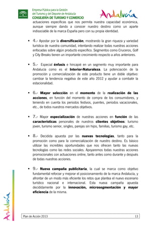 Empresa Pública para la Gestión
del Turismo y del Deporte de Andalucía
CONSEJERÍA DE TURISMO Y COMERCIO
Plan de Acción 2013 13
actuaciones específicas que nos permita nuestra capacidad económica,
aunque siempre dando a conocer nuestro destino como un aparte
indisociable de la marca España pero con su propia identidad.
4.- Apostar por la diversificación, mostrando la gran riqueza y variedad
turística de nuestra comunidad, intentando realizar todas nuestras acciones
enfocadas sobre algún producto específico. Segmentos como Cruceros, Golf
y City Breaks tienen un importante crecimiento respecto a años anteriores.
5.- Especial énfasis e hincapié en un segmento muy importante para
Andalucía como es el Interior-Naturaleza. La potenciación de la
promoción y comercialización de este producto tiene un doble objetivo:
cambiar la tendencia negativa de este año 2012 y ayudar a combatir la
estacionalidad.
6.- Mayor selección en el momento de la realización de las
acciones, en función del momento de compra de los consumidores, y
teniendo en cuenta los periodos festivos, puentes, periodos vacacionales,
etc., de todos nuestros mercados objetivos.
7.- Mayor especialización de nuestras acciones en función de las
características personales de nuestros clientes objetivos: turismo
joven, turismo senior, singles, parejas sin hijos, familias, turismo gay, etc.
8.- Decidida apuesta por las nuevas tecnologías, tanto para la
promoción como para la comercialización de nuestro destino. Es básico
utilizar las increíbles oportunidades que nos ofrecen tanto las nuevas
tecnologías como las redes sociales. Apoyaremos todas nuestras acciones
promocionales con actuaciones online, tanto antes como durante y después
de todas nuestras acciones.
9.- Nueva campaña publicitaria, la cual se marca como objetivo
fundamental reforzar y mejorar el posicionamiento de la marca Andalucía, y
afrontar de un modo más eficiente los retos que plantea el nuevo escenario
turístico nacional e internacional. Esta nueva campaña apuesta
decididamente por la innovación, microsegmentación y mayor
eficiencia de la misma.
 