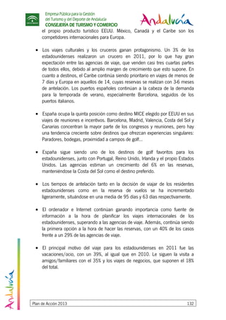 Empresa Pública para la Gestión
del Turismo y del Deporte de Andalucía
CONSEJERÍA DE TURISMO Y COMERCIO
Plan de Acción 2013 132
el propio producto turístico EEUU. México, Canadá y el Caribe son los
competidores internacionales para Europa.
• Los viajes culturales y los cruceros ganan protagonismo. Un 3% de los
estadounidenses realizaron un crucero en 2011, por lo que hay gran
expectación entre las agencias de viaje, que venden casi tres cuartas partes
de todos ellos, debido al amplio margen de crecimiento que esto supone. En
cuanto a destinos, el Caribe continúa siendo prioritario en viajes de menos de
7 días y Europa en aquellos de 14, cuyas reservas se realizan con 3-6 meses
de antelación. Los puertos españoles continúan a la cabeza de la demanda
para la temporada de verano, especialmente Barcelona, seguidos de los
puertos italianos.
• España ocupa la quinta posición como destino MICE elegido por EEUU en sus
viajes de reuniones e incentivos. Barcelona, Madrid, Valencia, Costa del Sol y
Canarias concentran la mayor parte de los congresos y reuniones, pero hay
una tendencia creciente sobre destinos que ofrezcan experiencias singulares:
Paradores, bodegas, proximidad a campos de golf…
• España sigue siendo uno de los destinos de golf favoritos para los
estadounidenses, junto con Portugal, Reino Unido, Irlanda y el propio Estados
Unidos. Las agencias estiman un crecimiento del 6% en las reservas,
manteniéndose la Costa del Sol como el destino preferido.
• Los tiempos de antelación tanto en la decisión de viajar de los residentes
estadounidenses como en la reserva de vuelos se ha incrementado
ligeramente, situándose en una media de 95 días y 63 días respectivamente.
• El ordenador e Internet continúan ganando importancia como fuente de
información a la hora de planificar los viajes internacionales de los
estadounidenses, superando a las agencias de viaje. Además, continúa siendo
la primera opción a la hora de hacer las reservas, con un 40% de los casos
frente a un 29% de las agencias de viaje.
• El principal motivo del viaje para los estadounidenses en 2011 fue las
vacaciones/ocio, con un 39%, al igual que en 2010. Le siguen la visita a
amigos/familiares con el 35% y los viajes de negocios, que suponen el 18%
del total.
 