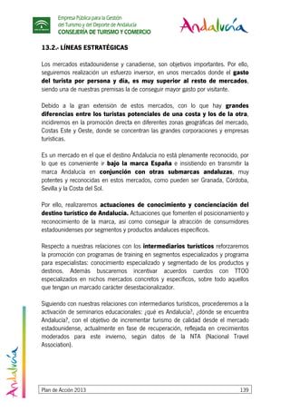 Empresa Pública para la Gestión
del Turismo y del Deporte de Andalucía
CONSEJERÍA DE TURISMO Y COMERCIO
Plan de Acción 2013 139
13.2.- LÍNEAS ESTRATÉGICAS
Los mercados estadounidense y canadiense, son objetivos importantes. Por ello,
seguiremos realización un esfuerzo inversor, en unos mercados donde el gasto
del turista por persona y día, es muy superior al resto de mercados,
siendo una de nuestras premisas la de conseguir mayor gasto por visitante.
Debido a la gran extensión de estos mercados, con lo que hay grandes
diferencias entre los turistas potenciales de una costa y los de la otra,
incidiremos en la promoción directa en diferentes zonas geográficas del mercado,
Costas Este y Oeste, donde se concentran las grandes corporaciones y empresas
turísticas.
Es un mercado en el que el destino Andalucía no está plenamente reconocido, por
lo que es conveniente ir bajo la marca España e insistiendo en transmitir la
marca Andalucía en conjunción con otras submarcas andaluzas, muy
potentes y reconocidas en estos mercados, como pueden ser Granada, Córdoba,
Sevilla y la Costa del Sol.
Por ello, realizaremos actuaciones de conocimiento y concienciación del
destino turístico de Andalucía. Actuaciones que fomenten el posicionamiento y
reconocimiento de la marca, así como conseguir la atracción de consumidores
estadounidenses por segmentos y productos andaluces específicos.
Respecto a nuestras relaciones con los intermediarios turísticos reforzaremos
la promoción con programas de training en segmentos especializados y programa
para especialistas: conocimiento especializado y segmentado de los productos y
destinos. Además buscaremos incentivar acuerdos cuerdos con TTOO
especializados en nichos mercados concretos y específicos, sobre todo aquellos
que tengan un marcado carácter desestacionalizador.
Siguiendo con nuestras relaciones con intermediarios turísticos, procederemos a la
activación de seminarios educacionales: ¿qué es Andalucía?, ¿dónde se encuentra
Andalucía?, con el objetivo de incrementar turismo de calidad desde el mercado
estadounidense, actualmente en fase de recuperación, reflejada en crecimientos
moderados para este invierno, según datos de la NTA (Nacional Travel
Association).
 