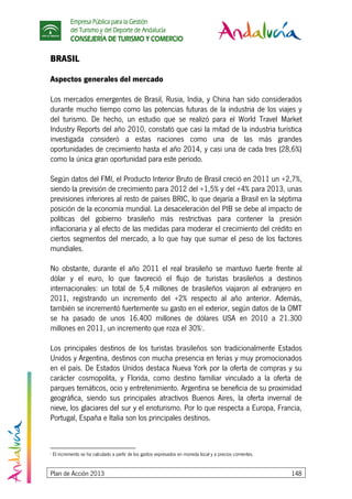 Empresa Pública para la Gestión
del Turismo y del Deporte de Andalucía
CONSEJERÍA DE TURISMO Y COMERCIO
Plan de Acción 2013 148
BRASIL
Aspectos generales del mercado
Los mercados emergentes de Brasil, Rusia, India, y China han sido considerados
durante mucho tiempo como las potencias futuras de la industria de los viajes y
del turismo. De hecho, un estudio que se realizó para el World Travel Market
Industry Reports del año 2010, constató que casi la mitad de la industria turística
investigada consideró a estas naciones como una de las más grandes
oportunidades de crecimiento hasta el año 2014, y casi una de cada tres (28,6%)
como la única gran oportunidad para este periodo.
Según datos del FMI, el Producto Interior Bruto de Brasil creció en 2011 un +2,7%,
siendo la previsión de crecimiento para 2012 del +1,5% y del +4% para 2013, unas
previsiones inferiores al resto de países BRIC, lo que dejaría a Brasil en la séptima
posición de la economía mundial. La desaceleración del PIB se debe al impacto de
políticas del gobierno brasileño más restrictivas para contener la presión
inflacionaria y al efecto de las medidas para moderar el crecimiento del crédito en
ciertos segmentos del mercado, a lo que hay que sumar el peso de los factores
mundiales.
No obstante, durante el año 2011 el real brasileño se mantuvo fuerte frente al
dólar y el euro, lo que favoreció el flujo de turistas brasileños a destinos
internacionales: un total de 5,4 millones de brasileños viajaron al extranjero en
2011, registrando un incremento del +2% respecto al año anterior. Además,
también se incrementó fuertemente su gasto en el exterior, según datos de la OMT
se ha pasado de unos 16.400 millones de dólares USA en 2010 a 21.300
millones en 2011, un incremento que roza el 30%7
.
Los principales destinos de los turistas brasileños son tradicionalmente Estados
Unidos y Argentina, destinos con mucha presencia en ferias y muy promocionados
en el país. De Estados Unidos destaca Nueva York por la oferta de compras y su
carácter cosmopolita, y Florida, como destino familiar vinculado a la oferta de
parques temáticos, ocio y entretenimiento. Argentina se beneficia de su proximidad
geográfica, siendo sus principales atractivos Buenos Aires, la oferta invernal de
nieve, los glaciares del sur y el enoturismo. Por lo que respecta a Europa, Francia,
Portugal, España e Italia son los principales destinos.
7
El incremento se ha calculado a partir de los gastos expresados en moneda local y a precios corrientes.
 