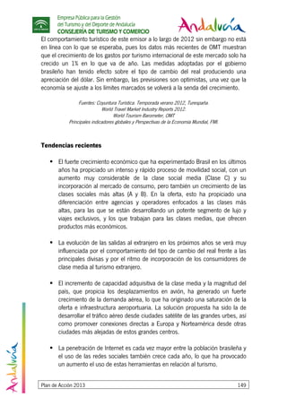 Empresa Pública para la Gestión
del Turismo y del Deporte de Andalucía
CONSEJERÍA DE TURISMO Y COMERCIO
Plan de Acción 2013 149
El comportamiento turístico de este emisor a lo largo de 2012 sin embargo no está
en línea con lo que se esperaba, pues los datos más recientes de OMT muestran
que el crecimiento de los gastos por turismo internacional de este mercado solo ha
crecido un 1% en lo que va de año. Las medidas adoptadas por el gobierno
brasileño han tenido efecto sobre el tipo de cambio del real produciendo una
apreciación del dólar. Sin embargo, las previsiones son optimistas, una vez que la
economía se ajuste a los límites marcados se volverá a la senda del crecimiento.
Fuentes: Coyuntura Turística. Temporada verano 2012, Turespaña.
World Travel Market Industry Reports 2012.
World Tourism Barometer, OMT
Principales indicadores globales y Perspectivas de la Economía Mundial, FMI.
Tendencias recientes
El fuerte crecimiento económico que ha experimentado Brasil en los últimos
años ha propiciado un intenso y rápido proceso de movilidad social, con un
aumento muy considerable de la clase social media (Clase C) y su
incorporación al mercado de consumo, pero también un crecimiento de las
clases sociales más altas (A y B). En la oferta, esto ha propiciado una
diferenciación entre agencias y operadores enfocados a las clases más
altas, para las que se están desarrollando un potente segmento de lujo y
viajes exclusivos, y los que trabajan para las clases medias, que ofrecen
productos más económicos.
La evolución de las salidas al extranjero en los próximos años se verá muy
influenciada por el comportamiento del tipo de cambio del real frente a las
principales divisas y por el ritmo de incorporación de los consumidores de
clase media al turismo extranjero.
El incremento de capacidad adquisitiva de la clase media y la magnitud del
país, que propicia los desplazamientos en avión, ha generado un fuerte
crecimiento de la demanda aérea, lo que ha originado una saturación de la
oferta e infraestructura aeroportuaria. La solución propuesta ha sido la de
desarrollar el tráfico aéreo desde ciudades satélite de las grandes urbes, así
como promover conexiones directas a Europa y Norteamérica desde otras
ciudades más alejadas de estos grandes centros.
La penetración de Internet es cada vez mayor entre la población brasileña y
el uso de las redes sociales también crece cada año, lo que ha provocado
un aumento el uso de estas herramientas en relación al turismo.
 