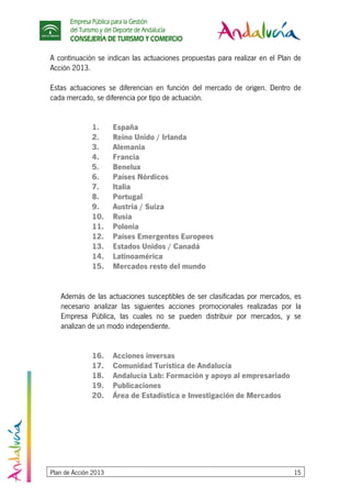 Empresa Pública para la Gestión
del Turismo y del Deporte de Andalucía
CONSEJERÍA DE TURISMO Y COMERCIO
Plan de Acción 2013 15
A continuación se indican las actuaciones propuestas para realizar en el Plan de
Acción 2013.
Estas actuaciones se diferencian en función del mercado de origen. Dentro de
cada mercado, se diferencia por tipo de actuación.
1. España
2. Reino Unido / Irlanda
3. Alemania
4. Francia
5. Benelux
6. Países Nórdicos
7. Italia
8. Portugal
9. Austria / Suiza
10. Rusia
11. Polonia
12. Países Emergentes Europeos
13. Estados Unidos / Canadá
14. Latinoamérica
15. Mercados resto del mundo
Además de las actuaciones susceptibles de ser clasificadas por mercados, es
necesario analizar las siguientes acciones promocionales realizadas por la
Empresa Pública, las cuales no se pueden distribuir por mercados, y se
analizan de un modo independiente.
16. Acciones inversas
17. Comunidad Turística de Andalucía
18. Andalucía Lab: Formación y apoyo al empresariado
19. Publicaciones
20. Área de Estadística e Investigación de Mercados
 