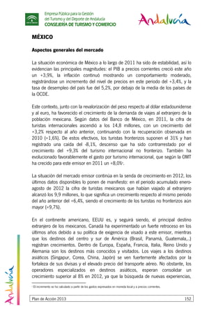 Empresa Pública para la Gestión
del Turismo y del Deporte de Andalucía
CONSEJERÍA DE TURISMO Y COMERCIO
Plan de Acción 2013 152
MÉXICO
Aspectos generales del mercado
La situación económica de México a lo largo de 2011 ha sido de estabilidad, así lo
evidencian las principales magnitudes: el PIB a precios corrientes creció este año
un +3,9%, la inflación continuó mostrando un comportamiento moderado,
registrándose un incremento del nivel de precios en este periodo del +3,4%, y la
tasa de desempleo del país fue del 5,2%, por debajo de la media de los países de
la OCDE.
Este contexto, junto con la revalorización del peso respecto al dólar estadounidense
y al euro, ha favorecido el crecimiento de la demanda de viajes al extranjero de la
población mexicana. Según datos del Banco de México, en 2011, la cifra de
turistas internacionales ascendió a los 14,8 millones, con un crecimiento del
+3,2% respecto al año anterior, continuando con la recuperación observada en
2010 (+1,6%). De estos efectivos, los turistas fronterizos suponen el 31% y han
registrado una caída del -8,1%, descenso que ha sido contrarrestado por el
crecimiento del +9,3% del turismo internacional no fronterizo. También ha
evolucionado favorablemente el gasto por turismo internacional, que según la OMT
ha crecido para este emisor en 2011 un +8,0%8
.
La situación del mercado emisor continúa en la senda de crecimiento en 2012, los
últimos datos disponibles lo ponen de manifiesto: en el periodo acumulado enero-
agosto de 2012 la cifra de turistas mexicanos que habían viajado al extranjero
alcanzó los 9,9 millones, lo que significa un crecimiento respecto al mismo periodo
del año anterior del +6,4%, siendo el crecimiento de los turistas no fronterizos aún
mayor (+9,7%).
En el continente americano, EEUU es, y seguirá siendo, el principal destino
extranjero de los mexicanos. Canadá ha experimentado un fuerte retroceso en los
últimos años debido a su política de exigencia de visado a este emisor, mientras
que los destinos del centro y sur de América (Brasil, Panamá, Guatemala,..)
registran crecimientos. Dentro de Europa, España, Francia, Italia, Reino Unido y
Alemania son los destinos más conocidos y visitados. Los viajes a los destinos
asiáticos (Singapur, Corea, China, Japón) se ven fuertemente afectados por la
fortaleza de sus divisas y el elevado precio del transporte aéreo. No obstante, los
operadores especializados en destinos asiáticos, esperan consolidar un
crecimiento superior al 8% en 2012, ya que la búsqueda de nuevas experiencias,
8
El incremento se ha calculado a partir de los gastos expresados en moneda local y a precios corrientes.
 