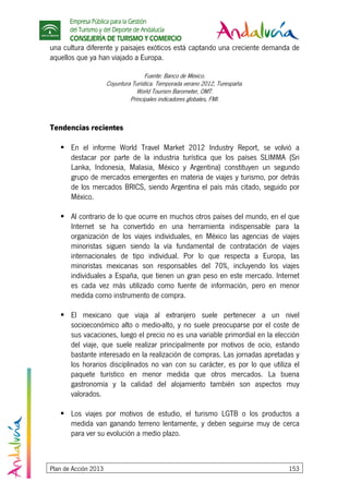 Empresa Pública para la Gestión
del Turismo y del Deporte de Andalucía
CONSEJERÍA DE TURISMO Y COMERCIO
Plan de Acción 2013 153
una cultura diferente y paisajes exóticos está captando una creciente demanda de
aquellos que ya han viajado a Europa.
Fuente: Banco de México.
Coyuntura Turística. Temporada verano 2012, Turespaña.
World Tourism Barometer, OMT.
Principales indicadores globales, FMI.
Tendencias recientes
En el informe World Travel Market 2012 Industry Report, se volvió a
destacar por parte de la industria turística que los países SLIMMA (Sri
Lanka, Indonesia, Malasia, México y Argentina) constituyen un segundo
grupo de mercados emergentes en materia de viajes y turismo, por detrás
de los mercados BRICS, siendo Argentina el país más citado, seguido por
México.
Al contrario de lo que ocurre en muchos otros países del mundo, en el que
Internet se ha convertido en una herramienta indispensable para la
organización de los viajes individuales, en México las agencias de viajes
minoristas siguen siendo la vía fundamental de contratación de viajes
internacionales de tipo individual. Por lo que respecta a Europa, las
minoristas mexicanas son responsables del 70%, incluyendo los viajes
individuales a España, que tienen un gran peso en este mercado. Internet
es cada vez más utilizado como fuente de información, pero en menor
medida como instrumento de compra.
El mexicano que viaja al extranjero suele pertenecer a un nivel
socioeconómico alto o medio-alto, y no suele preocuparse por el coste de
sus vacaciones, luego el precio no es una variable primordial en la elección
del viaje, que suele realizar principalmente por motivos de ocio, estando
bastante interesado en la realización de compras. Las jornadas apretadas y
los horarios disciplinados no van con su carácter, es por lo que utiliza el
paquete turístico en menor medida que otros mercados. La buena
gastronomía y la calidad del alojamiento también son aspectos muy
valorados.
Los viajes por motivos de estudio, el turismo LGTB o los productos a
medida van ganando terreno lentamente, y deben seguirse muy de cerca
para ver su evolución a medio plazo.
 